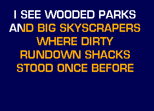 I SEE WOODED PARKS
AND BIG SKYSCRAPERS
WHERE DIRTY
RUNDOWN SHACKS
STOOD ONCE BEFORE