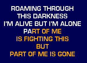 ROAMING THROUGH
THIS DARKNESS
I'M ALIVE BUT I'M ALONE
PART OF ME
IS FIGHTING THIS
BUT
PART OF ME IS GONE