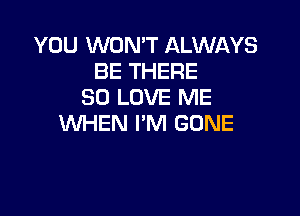 YOU WON'T ALWAYS
BE THERE
SO LOVE ME

WHEN I'M GONE