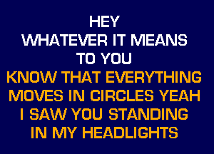 HEY
WHATEVER IT MEANS
TO YOU
KNOW THAT EVERYTHING
MOVES IN CIRCLES YEAH
I SAW YOU STANDING
IN MY HEADLIGHTS