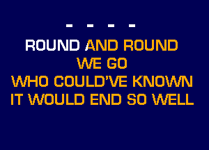 ROUND AND ROUND
WE GO
WHO COULD'VE KNOWN
IT WOULD END 80 WELL