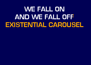 WE FALL ON
AND WE FALL OFF
EXISTENTIAL CAROUSEL