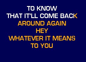 TO KNOW
THAT IT'LL COME BACK
AROUND AGAIN
HEY
WHATEVER IT MEANS
TO YOU