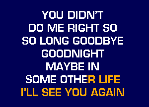 YOU DIDN'T
DD ME RIGHT SO
SO LONG GOODBYE
GOUDNIGHT
MAYBE IN
SOME OTHER LIFE
PLL SEE YOU AGAIN