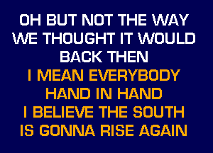 0H BUT NOT THE WAY
WE THOUGHT IT WOULD
BACK THEN
I MEAN EVERYBODY
HAND IN HAND
I BELIEVE THE SOUTH
IS GONNA RISE AGAIN