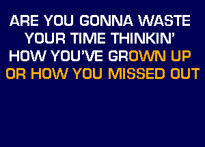 ARE YOU GONNA WASTE
YOUR TIME THINKIM
HOW YOU'VE GROWN UP
0R HOW YOU MISSED OUT