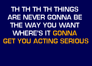 TH TH TH TH THINGS
ARE NEVER GONNA BE
THE WAY YOU WANT
WHERE'S IT GONNA
GET YOU ACTING SERIOUS