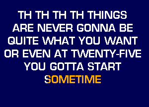 TH TH TH TH THINGS
ARE NEVER GONNA BE
QUITE WHAT YOU WANT
OR EVEN AT TWENTY-FIVE
YOU GOTTA START
SOMETIME