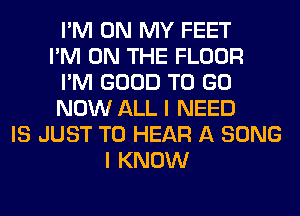 I'M ON MY FEET
I'M ON THE FLOOR
I'M GOOD TO GO
NOW ALL I NEED
IS JUST TO HEAR A SONG
I KNOW
