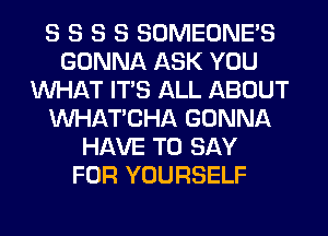 S S S S SOMEONE'S
GONNA ASK YOU
WHAT ITS ALL ABOUT
MIHATCHA GONNA
HAVE TO SAY
FOR YOURSELF