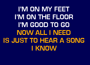 I'M ON MY FEET
I'M ON THE FLOOR
I'M GOOD TO GO
NOW ALL I NEED
IS JUST TO HEAR A SONG
I KNOW