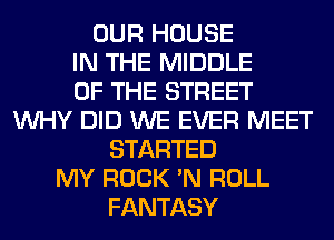 OUR HOUSE
IN THE MIDDLE
OF THE STREET
WHY DID WE EVER MEET
STARTED
MY ROCK 'N ROLL
FANTASY