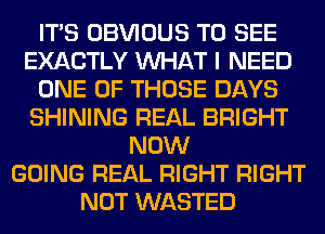 ITS OBVIOUS TO SEE
EXACTLY WHAT I NEED
ONE OF THOSE DAYS
SHINING REAL BRIGHT
NOW
GOING REAL RIGHT RIGHT
NOT WASTED