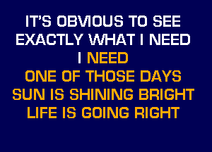 ITS OBVIOUS TO SEE
EXACTLY WHAT I NEED
I NEED
ONE OF THOSE DAYS
SUN IS SHINING BRIGHT
LIFE IS GOING RIGHT