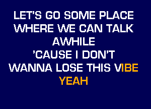 LET'S GO SOME PLACE
WHERE WE CAN TALK
AW-IILE
'CAUSE I DON'T
WANNA LOSE THIS VIBE
YEAH