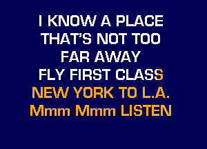 I KNOW A PLACE
THATS NOT T00
FAR AWAY
FLY FIRST CLASS
NEW YORK T0 L.A.
Mmm Mmm LISTEN