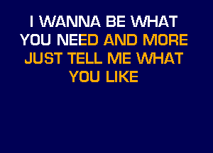 I WANNA BE WHAT
YOU NEED AND MORE
JUST TELL ME WHAT
YOU LIKE