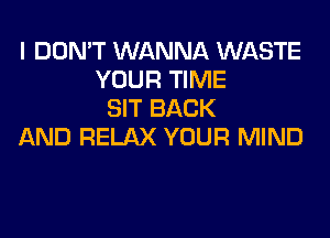 I DON'T WANNA WASTE
YOUR TIME
SIT BACK
AND RELAX YOUR MIND