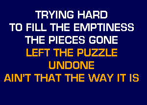 TRYING HARD
TO FILL THE EMPTINESS
THE PIECES GONE
LEFT THE PUZZLE
UNDONE
AIN'T THAT THE WAY IT IS