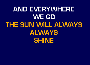 AND EVERYWHERE
WE GO
THE SUN WILL ALWAYS

ALWAYS
SHINE