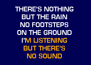THERES NOTHING
BUT THE RAIN
N0 FOOTSTEPS

ON THE GROUND
I'M LISTENING

BUT THERE'S

N0 SOUND l
