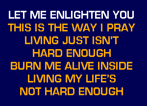 LET ME ENLIGHTEN YOU
THIS IS THE WAY I PRAY
LIVING JUST ISN'T
HARD ENOUGH
BURN ME ALIVE INSIDE
LIVING MY LIFE'S
NOT HARD ENOUGH