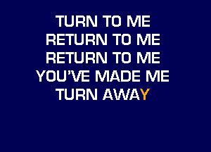 TURN TO ME
RETURN TO ME
RETURN TO ME

YOU'VE MADE ME

TURN AWAY

g