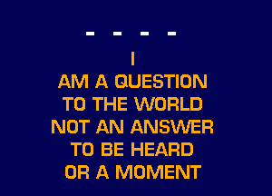 AM A QUESTION

TO THE WORLD
NOT AN ANSWER
TO BE HEARD
OF! A MOMENT