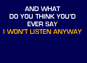 AND WHAT
DO YOU THINK YOU'D
EVER SAY

I WON'T LISTEN ANYWAY