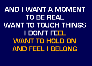 AND I WANT A MOMENT
TO BE REAL
WANT TO TOUCH THINGS
I DON'T FEEL
WANT TO HOLD ON
AND FEEL I BELONG