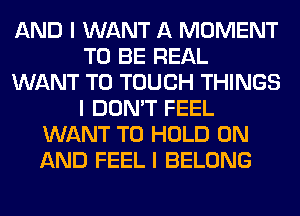 AND I WANT A MOMENT
TO BE REAL
WANT TO TOUCH THINGS
I DON'T FEEL
WANT TO HOLD ON
AND FEEL I BELONG