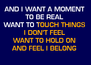 AND I WANT A MOMENT
TO BE REAL
WANT TO TOUCH THINGS
I DON'T FEEL
WANT TO HOLD ON
AND FEEL I BELONG