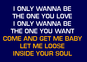 I ONLY WANNA BE
THE ONE YOU LOVE
I ONLY WANNA BE
THE ONE YOU WANT
COME AND GET ME BABY
LET ME LOOSE
INSIDE YOUR SOUL