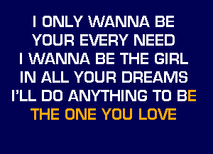 I ONLY WANNA BE
YOUR EVERY NEED
I WANNA BE THE GIRL
IN ALL YOUR DREAMS
I'LL DO ANYTHING TO BE
THE ONE YOU LOVE