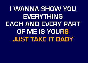 I WANNA SHOW YOU
EVERYTHING
EACH AND EVERY PART
OF ME IS YOURS
JUST TAKE IT BABY