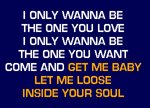 I ONLY WANNA BE
THE ONE YOU LOVE
I ONLY WANNA BE
THE ONE YOU WANT
COME AND GET ME BABY
LET ME LOOSE
INSIDE YOUR SOUL