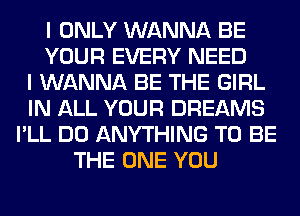 I ONLY WANNA BE
YOUR EVERY NEED
I WANNA BE THE GIRL
IN ALL YOUR DREAMS
I'LL DO ANYTHING TO BE
THE ONE YOU