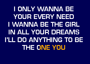 I ONLY WANNA BE
YOUR EVERY NEED
I WANNA BE THE GIRL
IN ALL YOUR DREAMS
I'LL DO ANYTHING TO BE
THE ONE YOU