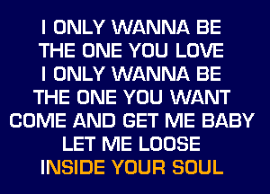 I ONLY WANNA BE
THE ONE YOU LOVE
I ONLY WANNA BE
THE ONE YOU WANT
COME AND GET ME BABY
LET ME LOOSE
INSIDE YOUR SOUL