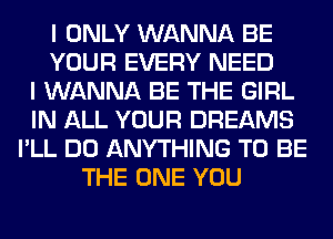 I ONLY WANNA BE
YOUR EVERY NEED
I WANNA BE THE GIRL
IN ALL YOUR DREAMS
I'LL DO ANYTHING TO BE
THE ONE YOU