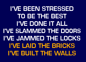 I'VE BEEN STRESSED
TO BE THE BEST

PVE DONE IT ALL
I'VE SLAMMED THE DOORS

I'VE JAMMED THE LOCKS
I'VE LAID THE BRICKS
I'VE BUILT THE WALLS