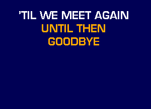 'TIL WE MEET AGAIN
UNTIL THEN
GOODBYE