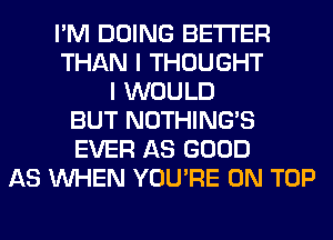 I'M DOING BETTER
THAN I THOUGHT
I WOULD
BUT NOTHING'S
EVER AS GOOD
AS WHEN YOU'RE ON TOP