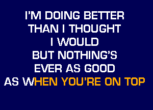 I'M DOING BETTER
THAN I THOUGHT
I WOULD
BUT NOTHING'S
EVER AS GOOD
AS WHEN YOU'RE ON TOP