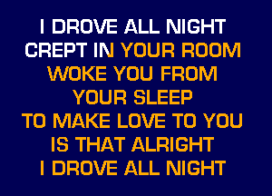 I DROVE ALL NIGHT
CREPT IN YOUR ROOM
WOKE YOU FROM
YOUR SLEEP
TO MAKE LOVE TO YOU
IS THAT ALRIGHT
I DROVE ALL NIGHT