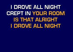 I DROVE ALL NIGHT
CREPT IN YOUR ROOM
IS THAT ALRIGHT
I DROVE ALL NIGHT