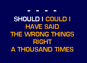 SHOULD I COULD I
HAVE SAID
THE WRONG THINGS
RIGHT
A THOUSAND TIMES