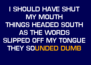 I SHOULD HAVE SHUT
MY MOUTH
THINGS HEADED SOUTH
AS THE WORDS
SLIPPED OFF MY TONGUE
THEY SOUNDED DUMB