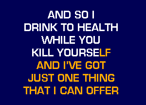 AND SO I
DRINK TO HEALTH
WHILE YOU
KILL YOURSELF
AND I'VE GOT
JUST ONE THING

THAT I CAN OFFER l