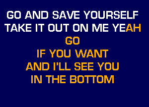 GO AND SAVE YOURSELF
TAKE IT OUT ON ME YEAH
GO
IF YOU WANT
AND I'LL SEE YOU
IN THE BOTTOM